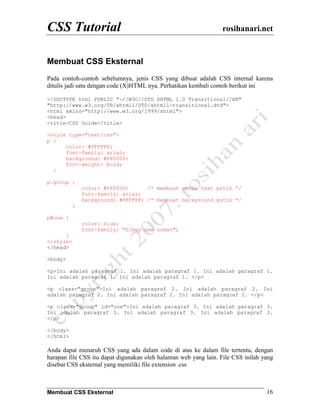 CSS Tutorial                                                      rosihanari.net


Membuat CSS Eksternal
Pada contoh-contoh sebelumnya, jenis CSS yang dibuat adalah CSS internal karena
ditulis jadi satu dengan code (X)HTML nya. Perhatikan kembali contoh berikut ini

<!DOCTYPE html PUBLIC "-//W3C//DTD XHTML 1.0 Transitional//EN"
"http://www.w3.org/TR/xhtml1/DTD/xhtml1-transitional.dtd">
<html xmlns="http://www.w3.org/1999/xhtml">
<head>
<title>CSS Guide</title>

<style type="text/css">
p {
      color: #FFFFFF;
      font-family: arial;
      background: #FF0000;
      font-weight: bold;
  }

p.group {
               color: #FF0000;      /* membuat warna text putih */
               font-family: arial;
               background: #FFFFFF; /* membuat background putih */
           }

p#one {
               color: blue;
               font-family: "times new roman";
      }
</style>
</head>

<body>

<p>Ini adalah paragraf 1. Ini adalah paragraf 1. Ini adalah paragraf 1.
Ini adalah paragraf 1. Ini adalah paragraf 1. </p>

<p class="group">Ini adalah paragraf 2. Ini adalah paragraf 2. Ini
adalah paragraf 2. Ini adalah paragraf 2. Ini adalah paragraf 2. </p>

<p class="group" id="one">Ini adalah paragraf 3. Ini adalah paragraf 3.
Ini adalah paragraf 3. Ini adalah paragraf 3. Ini adalah paragraf 3.
</p>

</body>
</html>

Anda dapat menaruh CSS yang ada dalam code di atas ke dalam file tertentu, dengan
harapan file CSS itu dapat digunakan oleh halaman web yang lain. File CSS inilah yang
disebut CSS eksternal yang memiliki file extension .css



Membuat CSS Eksternal                                                             16
 