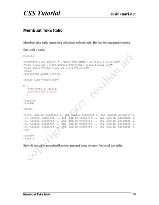 CSS Tutorial rosihanari.net
Membuat Teks Italic 20
Membuat Teks Italic
Membuat teks italic dapat pula dilakukan melalui style. Berikut ini cara penulisannya
font-style : italic;
Contoh:
<!DOCTYPE html PUBLIC "-//W3C//DTD XHTML 1.0 Transitional//EN"
"http://www.w3.org/TR/xhtml1/DTD/xhtml1-transitional.dtd">
<html xmlns="http://www.w3.org/1999/xhtml">
<head>
<title>CSS Guide</title>
<style type="text/css">
p {
font-family: arial;
font-style: italic;
}
</style>
</head>
<body>
<p>Ini adalah paragraf 1. Ini adalah paragraf 1. Ini adalah paragraf 1.
Ini adalah paragraf 1. Ini adalah paragraf 1. Ini adalah paragraf 1.
Ini adalah paragraf 1. Ini adalah paragraf 1. Ini adalah paragraf 1.
Ini adalah paragraf 1. Ini adalah paragraf 1. Ini adalah paragraf 1.
Ini adalah paragraf 1. Ini adalah paragraf 1. Ini adalah paragraf 1.
</p>
</body>
</html>
Style di atas akan menghasilkan teks paragraf yang berjenis font arial dan italic.
 
