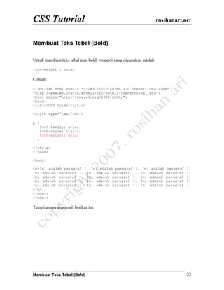 CSS Tutorial                                                         rosihanari.net


Membuat Teks Tebal (Bold)

Untuk membuat teks tebal atau bold, properti yang digunakan adalah

font-weight : bold;

Contoh:

<!DOCTYPE html PUBLIC "-//W3C//DTD XHTML 1.0 Transitional//EN"
"http://www.w3.org/TR/xhtml1/DTD/xhtml1-transitional.dtd">
<html xmlns="http://www.w3.org/1999/xhtml">
<head>
<title>CSS Guide</title>

<style type="text/css">

p {
      font-family: arial;
      font-style: italic;
      font-weight: bold;
  }

</style>
</head>

<body>

<p>Ini adalah paragraf 1. Ini adalah paragraf 1. Ini            adalah   paragraf   1.
Ini adalah paragraf 1. Ini adalah paragraf 1. Ini              adalah    paragraf   1.
Ini adalah paragraf 1. Ini adalah paragraf 1. Ini              adalah    paragraf   1.
Ini adalah paragraf 1. Ini adalah paragraf 1. Ini              adalah    paragraf   1.
Ini adalah paragraf 1. Ini adalah paragraf 1. Ini              adalah    paragraf   1.
</p>
</body>
</html>

Tampilannya diperoleh berikut ini:




Membuat Teks Tebal (Bold)                                                           22
 