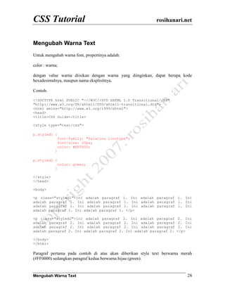 CSS Tutorial                                               rosihanari.net


Mengubah Warna Text
Untuk mengubah warna font, propertinya adalah:

color : warna;

dengan value warna diisikan dengan warna yang diinginkan, dapat berupa kode
hexadesimalnya, maupun nama eksplisitnya.

Contoh:

<!DOCTYPE html PUBLIC "-//W3C//DTD XHTML 1.0 Transitional//EN"
"http://www.w3.org/TR/xhtml1/DTD/xhtml1-transitional.dtd">
<html xmlns="http://www.w3.org/1999/xhtml">
<head>
<title>CSS Guide</title>

<style type="text/css">

p.styled1 {
                font-family: "Palatino Linotype";
                font-size: 20px;
                color: #FF0000;
            }

p.styled2 {
                color: green;
            }

</style>
</head>

<body>

<p class="styled1">Ini adalah paragraf 1. Ini adalah paragraf 1. Ini
adalah paragraf 1. Ini adalah paragraf 1. Ini adalah paragraf 1. Ini
adalah paragraf 1. Ini adalah paragraf 1. Ini adalah paragraf 1. Ini
adalah paragraf 1. Ini adalah paragraf 1. </p>

<p class="styled2">Ini adalah paragraf 2. Ini adalah paragraf         2. Ini
adalah paragraf 2. Ini adalah paragraf 2. Ini adalah paragraf         2. Ini
adalah paragraf 2. Ini adalah paragraf 2. Ini adalah paragraf         2. Ini
adalah paragraf 2. Ini adalah paragraf 2. Ini adalah paragraf 2.     </p>

</body>
</html>

Paragraf pertama pada contoh di atas akan diberikan style text berwarna merah
(#FF0000) sedangkan paragraf kedua berwarna hijau (green).


Mengubah Warna Text                                                       28
 