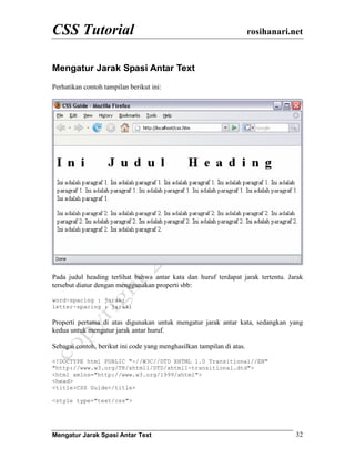 CSS Tutorial rosihanari.net
Mengatur Jarak Spasi Antar Text 32
Mengatur Jarak Spasi Antar Text
Perhatikan contoh tampilan berikut ini:
Pada judul heading terlihat bahwa antar kata dan huruf terdapat jarak tertentu. Jarak
tersebut diatur dengan menggunakan properti sbb:
word-spacing : jarak;
letter-spacing : jarak;
Properti pertama di atas digunakan untuk mengatur jarak antar kata, sedangkan yang
kedua untuk mengatur jarak antar huruf.
Sebagai contoh, berikut ini code yang menghasilkan tampilan di atas.
<!DOCTYPE html PUBLIC "-//W3C//DTD XHTML 1.0 Transitional//EN"
"http://www.w3.org/TR/xhtml1/DTD/xhtml1-transitional.dtd">
<html xmlns="http://www.w3.org/1999/xhtml">
<head>
<title>CSS Guide</title>
<style type="text/css">
 