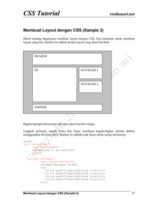 CSS Tutorial rosihanari.net
Membuat Layout dengan CSS (Sample 2) 57
Membuat Layout dengan CSS (Sample 2)
Masih tentang bagaimana membuat layout dengan CSS, kita lanjutkan untuk membuat
layout yang lain. Berikut ini adalah desain layout yang akan kita buat
Bagian background (warna abu-abu) akan kita beri image.
Langkah pertama, seperti biasa kita harus membuat bagian-bagian elemen dahulu
menggunakan division (div). Berikut ini adalah code dasar untuk setiap elemennya.
<body>
<div id="content">
<div id="header">
<h1>welcome to my site</h1>
</div>
<div id="menu">
<div class="navigasi">
<h3>Menu Navigasi A</h3>
<ul>
<li><a href="link1.htm">Link 1</a></li>
<li><a href="link2.htm">Link 2</a></li>
<li><a href="link3.htm">Link 3</a></li>
<li><a href="link4.htm">Link 4</a></li>
</ul>
HEADER
ISI
FOOTER
NAVIGASI 1
NAVIGASI 2
 