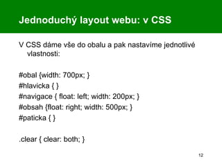 V CSS dáme vše do obalu a pak nastavíme jednotlivé vlastnosti: #obal {width: 700px; } #hlavicka { } #navigace { float: left; width: 200px; } #obsah {float: right; width: 500px; } #paticka { } .clear { clear: both; } Jednoduchý layout webu: v CSS 