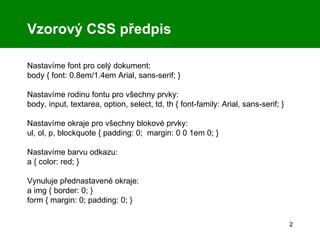Vzorový CSS předpis Nastavíme font pro celý dokument: body { font: 0.8em/1.4em Arial, sans-serif; } Nastavíme rodinu fontu pro všechny prvky: body, input, textarea, option, select, td, th { font-family: Arial, sans-serif; } Nastavíme okraje pro všechny blokové prvky: ul, ol, p, blockquote { padding: 0;  margin: 0 0 1em 0; } Nastavíme barvu odkazu: a { color: red; } Vynuluje přednastavené okraje: a img { border: 0; }  form { margin: 0; padding: 0; } 