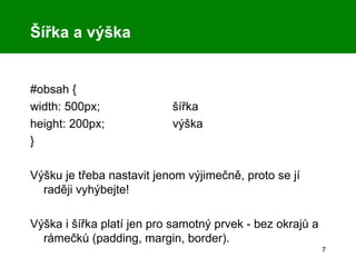 Šířka a výška #obsah { width: 500px; šířka height: 200px; výška } Výšku je třeba nastavit jenom výjimečně, proto se jí raději vyhýbejte! Výška i šířka platí jen pro samotný prvek - bez okrajů a rámečků (padding, margin, border). 
