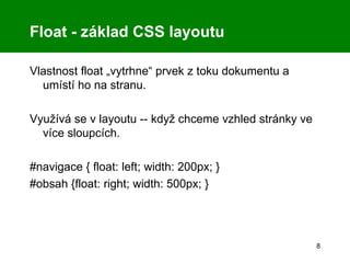 Float - základ CSS layoutu Vlastnost float „vytrhne“ prvek z toku dokumentu a umístí ho na stranu. Využívá se v layoutu -- když chceme vzhled stránky ve více sloupcích. #navigace { float: left; width: 200px; } #obsah {float: right; width: 500px; } 
