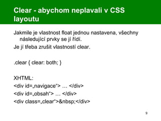 Clear - abychom neplavali v CSS layoutu Jakmile je vlastnost float jednou nastavena, všechny následující prvky se jí řídí. Je jí třeba zrušit vlastností clear. .clear { clear: both; } XHTML: <div id=„navigace“> … </div> <div id=„obsah“> … </div> <div class=„clear“>&nbsp;</div> 