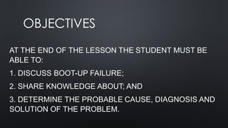 OBJECTIVES
AT THE END OF THE LESSON THE STUDENT MUST BE
ABLE TO:
1. DISCUSS BOOT-UP FAILURE;
2. SHARE KNOWLEDGE ABOUT; AND
3. DETERMINE THE PROBABLE CAUSE, DIAGNOSIS AND
SOLUTION OF THE PROBLEM.
 