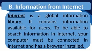 B. Information from Internet
Internet is a global information
library. It contains information
available for users. To be able to
search information in internet, your
computer must be connected in
internet and has a browser installed.
 