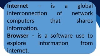 Internet – is a global
interconnection of network
computers that shares
information.
Browser – is a software use to
explore information from
internet.
 