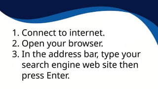 1. Connect to internet.
2. Open your browser.
3. In the address bar, type your
search engine web site then
press Enter.
 