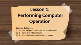 Lesson 1:
Performing Computer
Operation
Learning Outcomes:
LO 1 – Plan and prepare for task to be undertaken
LO 2 – Input data into computer
LO 3 – Accessing information using computer
 