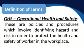 OHS – Operational Health and Safety-
These are policies and procedures
which involve identifying hazard and
risk in order to protect the health and
safety of worker in the workplace.
Definition of Terms
 