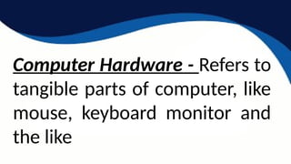 Computer Hardware - Refers to
tangible parts of computer, like
mouse, keyboard monitor and
the like
 