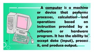 A computer is a machine
or device that performs
processes, calculation and
operations based on
instruction provided by a
software or hardware
program. It has the ability to
accept data (input), process
it, and produce output.
 