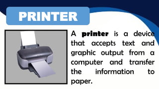 PRINTER
A printer is a device
that accepts text and
graphic output from a
computer and transfer
the information to
paper.
 
