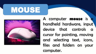 MOUSE
A computer mouse is a
handheld hardware, input
device that controls a
cursor for pointing, moving
and selecting text, icons,
files and folders on your
computer.
 