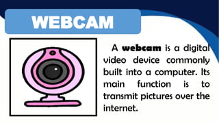 WEBCAM
A webcam is a digital
video device commonly
built into a computer. Its
main function is to
transmit pictures over the
internet.
 