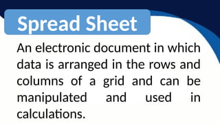 Spread Sheet
An electronic document in which
data is arranged in the rows and
columns of a grid and can be
manipulated and used in
calculations.
 