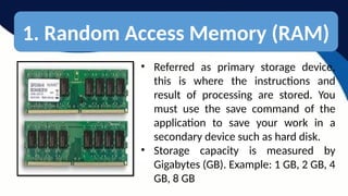1. Random Access Memory (RAM)
• Referred as primary storage device,
this is where the instructions and
result of processing are stored. You
must use the save command of the
application to save your work in a
secondary device such as hard disk.
• Storage capacity is measured by
Gigabytes (GB). Example: 1 GB, 2 GB, 4
GB, 8 GB
 