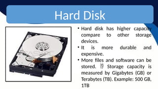 Hard Disk
• Hard disk has higher capacity
compare to other storage
devices.
• It is more durable and
expensive.
• More files and software can be
stored. Storage capacity is

measured by Gigabytes (GB) or
Terabytes (TB). Example: 500 GB,
1TB
 