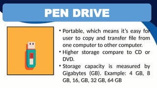 PEN DRIVE
• Portable, which means it’s easy for
user to copy and transfer file from
one computer to other computer.
• Higher storage compare to CD or
DVD.
• Storage capacity is measured by
Gigabytes (GB). Example: 4 GB, 8
GB, 16, GB, 32 GB, 64 GB
 