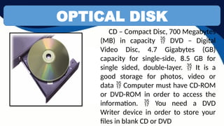 OPTICAL DISK
CD – Compact Disc, 700 Megabytes
(MB) in capacity DVD – Digital

Video Disc, 4.7 Gigabytes (GB)
capacity for single-side, 8.5 GB for
single sided, double-layer. It is a

good storage for photos, video or
data Computer must have CD-ROM

or DVD-ROM in order to access the
information. You need a DVD

Writer device in order to store your
files in blank CD or DVD
 