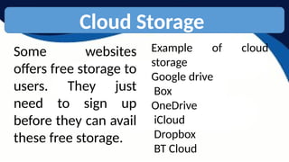 Cloud Storage
Some websites
offers free storage to
users. They just
need to sign up
before they can avail
these free storage.
Example of cloud
storage
Google drive
Box
OneDrive
iCloud
Dropbox
BT Cloud
 