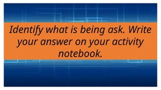 Identify what is being ask. Write
your answer on your activity
notebook.
 