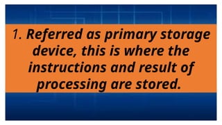 1. Referred as primary storage
device, this is where the
instructions and result of
processing are stored.
 