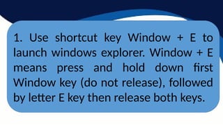 1. Use shortcut key Window + E to
launch windows explorer. Window + E
means press and hold down first
Window key (do not release), followed
by letter E key then release both keys.
 