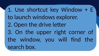 1. Use shortcut key Window + E
to launch windows explorer.
2. Open the drive letter
3. On the upper right corner of
the window, you will find the
search box.
 