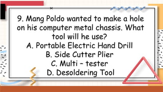9. Mang Poldo wanted to make a hole
on his computer metal chassis. What
tool will he use?
A. Portable Electric Hand Drill
B. Side Cutter Plier
C. Multi – tester
D. Desoldering Tool
 