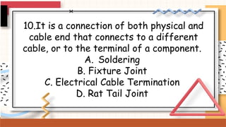 10.It is a connection of both physical and
cable end that connects to a different
cable, or to the terminal of a component.
A. Soldering
B. Fixture Joint
C. Electrical Cable Termination
D. Rat Tail Joint
 