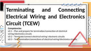 Terminating and Connecting
Electrical Wiring and Electronics
Circuit (TCEW)
Competencies
LO 1 – Plan and prepare for termination/connection of electrical
wiring/electronics circuits
LO 2 – Terminate/connect electrical wiring/ electronic circuits
LO 3 – Test termination/connections of electrical wiring/electronics circuits
 