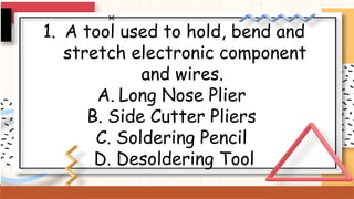 1. A tool used to hold, bend and
stretch electronic component
and wires.
A. Long Nose Plier
B. Side Cutter Pliers
C. Soldering Pencil
D. Desoldering Tool
 