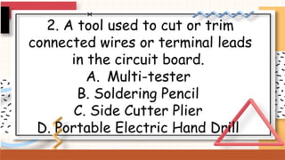 2. A tool used to cut or trim
connected wires or terminal leads
in the circuit board.
A. Multi-tester
B. Soldering Pencil
C. Side Cutter Plier
D. Portable Electric Hand Drill
 