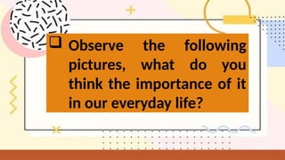 Observe the following
pictures, what do you
think the importance of it
in our everyday life?
 