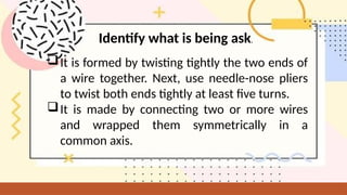It is formed by twisting tightly the two ends of
a wire together. Next, use needle-nose pliers
to twist both ends tightly at least five turns.
It is made by connecting two or more wires
and wrapped them symmetrically in a
common axis.
Identify what is being ask.
 