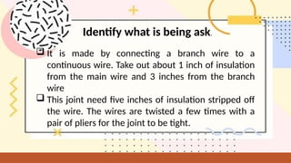  It is made by connecting a branch wire to a
continuous wire. Take out about 1 inch of insulation
from the main wire and 3 inches from the branch
wire
 This joint need five inches of insulation stripped off
the wire. The wires are twisted a few times with a
pair of pliers for the joint to be tight.
Identify what is being ask.
 