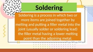 Soldering
Soldering is a process in which two or
more items are joined together by
melting and putting a filler metal into the
joint (usually solder or soldering lead)
the filler metal having a lower melting
point than the adjoining metal.
 