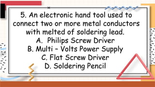 5. An electronic hand tool used to
connect two or more metal conductors
with melted of soldering lead.
A. Philips Screw Driver
B. Multi – Volts Power Supply
C. Flat Screw Driver
D. Soldering Pencil
 