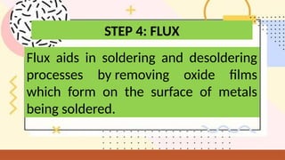 Flux aids in soldering and desoldering
processes by removing oxide films
which form on the surface of metals
being soldered.
STEP 4: FLUX
 
