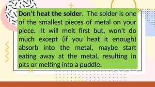 Don’t heat the solder. The solder is one
of the smallest pieces of metal on your
piece. It will melt first but, won’t do
much except (if you heat it enough)
absorb into the metal, maybe start
eating away at the metal, resulting in
pits or melting into a puddle.
 