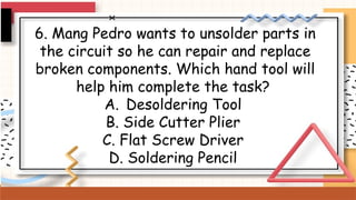6. Mang Pedro wants to unsolder parts in
the circuit so he can repair and replace
broken components. Which hand tool will
help him complete the task?
A. Desoldering Tool
B. Side Cutter Plier
C. Flat Screw Driver
D. Soldering Pencil
 