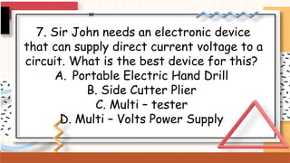 7. Sir John needs an electronic device
that can supply direct current voltage to a
circuit. What is the best device for this?
A. Portable Electric Hand Drill
B. Side Cutter Plier
C. Multi – tester
D. Multi – Volts Power Supply
 
