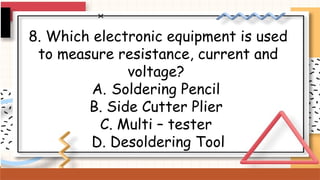 8. Which electronic equipment is used
to measure resistance, current and
voltage?
A. Soldering Pencil
B. Side Cutter Plier
C. Multi – tester
D. Desoldering Tool
 