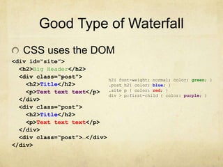 Good Type of WaterfallCSS uses the DOM<div id=“site”> <h2>Big Header</h2>  <div class=“post”>   <h2>Title</h2>   <p>Text text text</p>  </div><div class=“post”>    <h2>Title</h2>    <p>Text text text</p>  </div>  <div class=“post”>…</div></div>h2{ font-weight: normal; color: green; }.post h2{ color: blue; }.site p { color: red; }div > p:first-child { color: purple; }