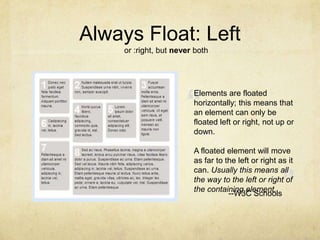 ““Always Float: Leftor :right, but never bothElements are floated horizontally; this means that an element can only be floated left or right, not up or down.A floated element will move as far to the left or right as it can. Usually this means all the way to the left or right of the containing element.--W3C Schools