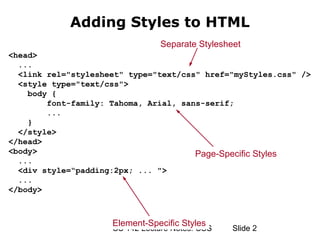 Adding Styles to HTML
                                 Separate Stylesheet
<head>
  ...
  <link rel="stylesheet" type="text/css" href="myStyles.css" />
  <style type="text/css">
    body {
        font-family: Tahoma, Arial, sans-serif;
        ...
    }
  </style>
</head>
<body>                                 Page-Specific Styles
  ...
  <div style=“padding:2px; ... ">
  ...
</body>



                     Element-Specific Styles
                     CS 142 Lecture Notes: CSS    ݺߣ 2
 